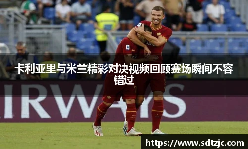 卡利亚里与米兰精彩对决视频回顾赛场瞬间不容错过