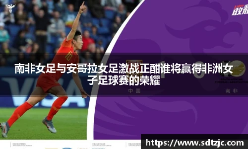 南非女足与安哥拉女足激战正酣谁将赢得非洲女子足球赛的荣耀