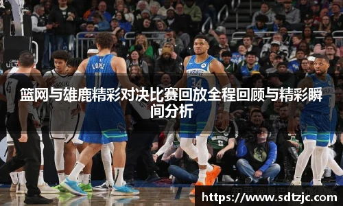 篮网与雄鹿精彩对决比赛回放全程回顾与精彩瞬间分析